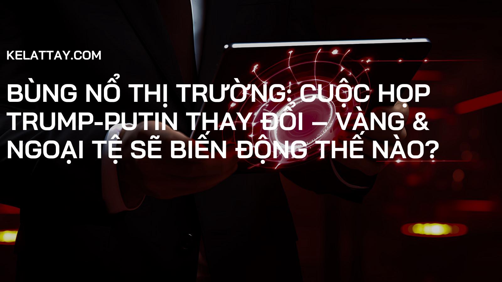 Bùng Nổ Thị Trường: Cuộc Họp Trump-Putin Thay Đổi – Vàng & Ngoại Tệ Sẽ Biến Động Thế Nào?