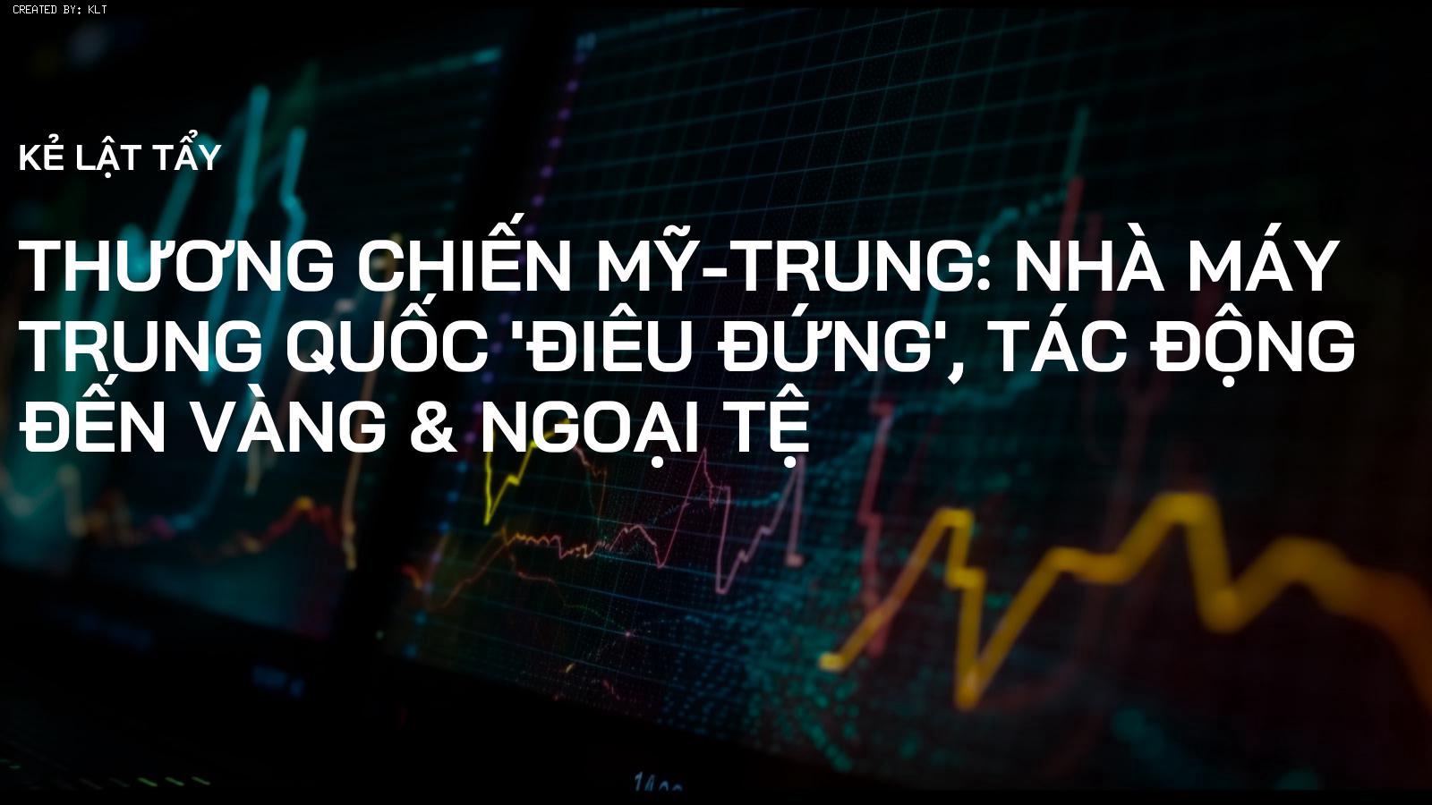 Thương chiến Mỹ-Trung: Nhà máy Trung Quốc 'điêu đứng', tác động đến Vàng & Ngoại tệ